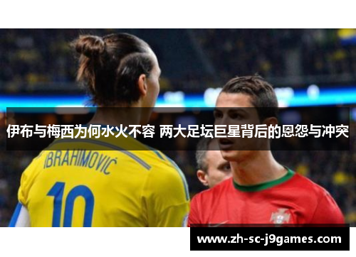 伊布与梅西为何水火不容 两大足坛巨星背后的恩怨与冲突