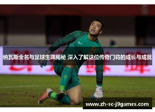 纳瓦斯全名与足球生涯揭秘 深入了解这位传奇门将的成长与成就