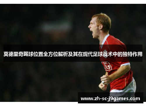 莫德里奇踢球位置全方位解析及其在现代足球战术中的独特作用
