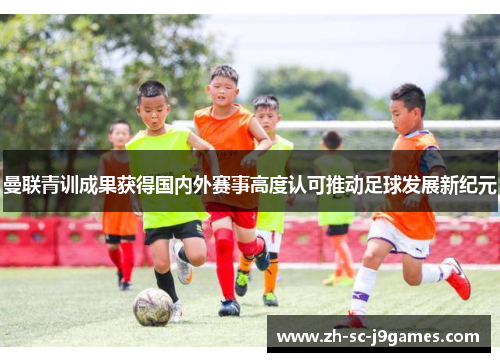曼联青训成果获得国内外赛事高度认可推动足球发展新纪元