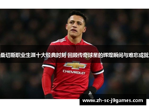 桑切斯职业生涯十大经典时刻 回顾传奇球星的辉煌瞬间与难忘成就