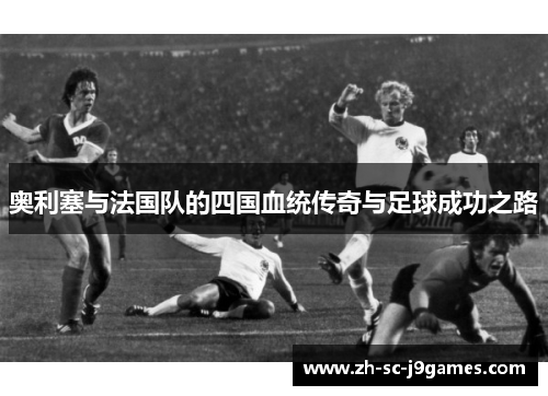 奥利塞与法国队的四国血统传奇与足球成功之路