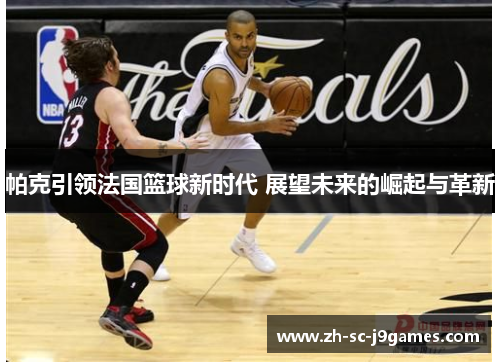 帕克引领法国篮球新时代 展望未来的崛起与革新