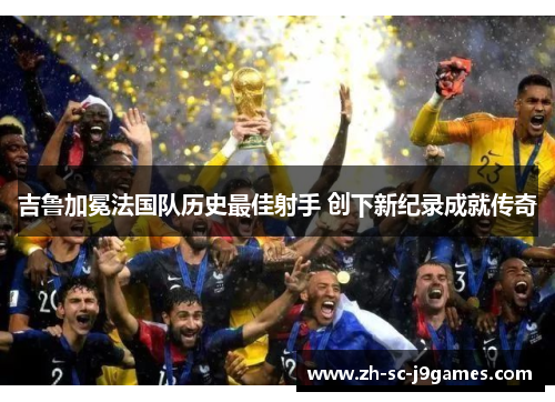 吉鲁加冕法国队历史最佳射手 创下新纪录成就传奇