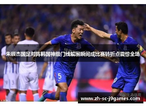 朱辰杰国足对阵韩国神级门线解围瞬间成比赛转折点震惊全场