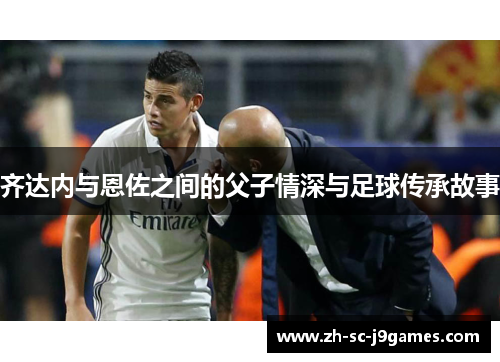 齐达内与恩佐之间的父子情深与足球传承故事